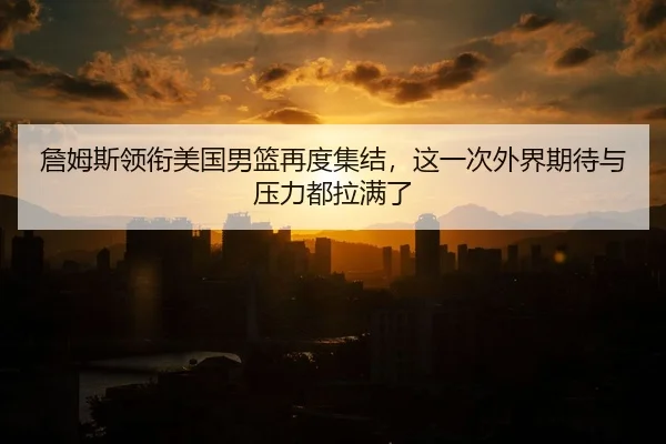 詹姆斯领衔美国男篮再度集结，这一次外界期待与压力都拉满了