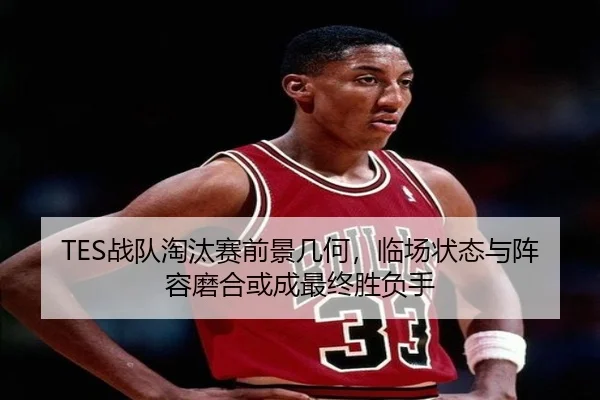 TES战队淘汰赛前景几何，临场状态与阵容磨合或成最终胜负手 | ANBO SPORTS